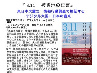 11
『 3.11 　被災地の証言』
　東日本大震災　情報行動調査で検証する
デジタル大国・日本の盲点
情報支援プロボノ・プラットフォーム（ iSPP ）　
編著
インプレスジャパン刊　 2012 年 3 月 5 日発売　
定価 3,990 円（税込）
「東日本大震災　情報行動調査」をもとに、震
災発生直後から 3 か月間、人々がどんな情報を
頼り、どう行動をしたのか被災者自身の証言を
中心にまとめた。（ネット調査 :2815 人、面談
調査 :186 人、計 3001 人の回答結果を収録）
。自治体などの奮闘の記録も所収。
阪神・淡路大震災から 17 年、携帯やソーシャル
が普及し情報環境は様変わりしたが、当時の教
訓は生かされず、人々は情報が遮断された中で
安否確認もできずに取り残された。「情報の空
白地帯」を繰り返さないために、今何をすべき
か。調査と取材によって得た膨大な証言を分析
し、情報通信技術（ ICT ）の利用という視点か
ら真の支援、復興の在り方を考えるための基礎
 