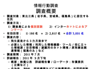 1313
情報行動調査
調査概要
• 調査対象：東北三県（岩手県、宮城県、福島県）に居住する
住民
• 調査方法：
1) 調査員による個別面談　　 2) インターネットによるア
ンケート
• 有効回答：　 1) 186 名 + 2) 2,815 名 ＝合計 3,001 名
• 調査内容：
– 発生直後から３カ月後まで
– 必要とした情報／利用した情報機器・ツール／役に立っ
た情報源／安否情報／避難所のネット環境／原発事故関
連情報（福島のみ）など
• 調査期間： 2011 年 7 月
• 詳細報告： 2011 年 9 月下旬
– 概要：無償公表　詳細報告書／ローデータ：有償提供
（企業など）
 