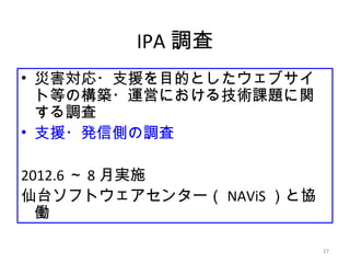 27
IPA 調査
• 災害対応・支援を目的としたウェブサイ
ト等の構築・運営における技術課題に関
する調査
• 支援・発信側の調査
2012.6 ～ 8 月実施
仙台ソフトウェアセンター（ NAViS ）と協
働
 