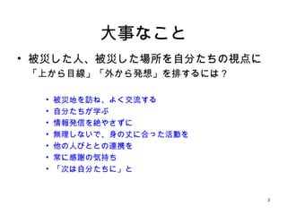 3
大事なこと
• 被災した人、被災した場所を自分たちの視点に
「上から目線」「外から発想」を排するには？
• 被災地を訪ね、よく交流する
• 自分たちが学ぶ
• 情報発信を絶やさずに
• 無理しないで、身の丈に合った活動を
• 他の人びととの連携を
• 常に感謝の気持ち
• 「次は自分たちに」と
 