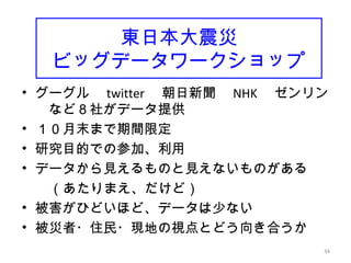 34
東日本大震災
ビッグデータワークショップ
• グーグル　 twitter 　朝日新聞　 NHK 　ゼンリン
　など８社がデータ提供
• １０月末まで期間限定
• 研究目的での参加、利用
• データから見えるものと見えないものがある
　　（あたりまえ、だけど）
• 被害がひどいほど、データは少ない
• 被災者・住民・現地の視点とどう向き合うか　
34
 