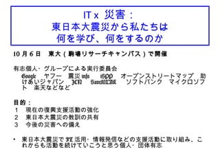 IT x 災害：
東日本大震災から私たちは
何を学び、何をするのか
10 月 6 日　東大（駒場リサーチキャンパス）で開催
有志個人・グループによる実行委員会
Google 　ヤフー　震災 info 　 iSPP 　オープンストリートマップ　助
けあいジャパン　 JCN 　 SaveMLAK 　ソフトバンク　マイクロソフ
ト　楽天などなど
目的：
１　現在の復興支援活動の強化
２　東日本大震災の教訓の共有
３　今後の災害への備え
• 東日本大震災で IT 活用・情報発信などの支援活動に取り組み、こ
れからも活動を続けていこうと思う個人・団体有志
 
