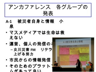 74
アンカファレンス　各グループの
発表
A-1 　被災者自身と情報　小
泉
• マスメディアでは生命は救
えない
• 運営、個人の発信のネック
– 女川災害 FM 　リテラシーを
上げる努力
• 市民からの情報発信
• そのためのプラットフォー
 