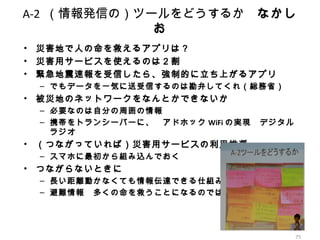 75
A-2 （情報発信の）ツールをどうするか　なかし
お
• 災害地で人の命を救えるアプリは？
• 災害用サービスを使えるのは２割
• 緊急地震速報を受信したら、強制的に立ち上がるアプリ
– でもデータを一気に送受信するのは勘弁してくれ（総務省）
• 被災地のネットワークをなんとかできないか　
– 必要なのは自分の周囲の情報
– 携帯をトランシーバーに、　アドホック WiFi の実現　デジタル
ラジオ
• （つながっていれば）災害用サービスの利用推奨
– スマホに最初から組み込んでおく
• つながらないときに
– 長い距離動かなくても情報伝達できる仕組み
– 避難情報　多くの命を救うことになるのでは
 