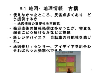 77
B-1 地図・地理情報　古橋
• 使えなかったところ、反省点多くあり　ど
う提供するか
– 地図情報の重要性を再確認
• 発災直後の情報発信は多かったが、物資を
弱者にどう届けるかなどは課題
• 新しいデバイス？　自転車の可能性を感じ
た。
• 地図作り：センサー、アイディアを組合わ
せればもっと効率化できる
 