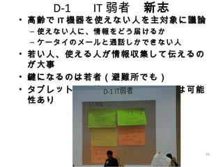 83
D-1 　 IT 弱者　新志
• 高齢で IT 機器を使えない人を主対象に議論
– 使えない人に、情報をどう届けるか
– ケータイのメールと通話しかできない人
• 若い人、使える人が情報収集して伝えるの
が大事
• 鍵になるのは若者（避難所でも）
• タブレットなど使いやすいデバイスは可能
性あり
 