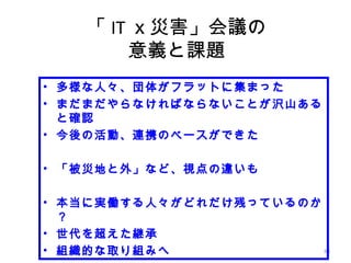 88
「 IT ｘ災害」会議の
意義と課題
• 多様な人々、団体がフラットに集まった
• まだまだやらなければならないことが沢山ある
と確認
• 今後の活動、連携のベースができた
• 「被災地と外」など、視点の違いも
• 本当に実働する人々がどれだけ残っているのか
？
• 世代を超えた継承
• 組織的な取り組みへ
 