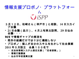 9
情報支援プロボノ・プラットフォー
ム
３月１２日、松崎さん（神戸市）と相談、 14 日スカイ
プ会議
• 21 日会議（品川）、４月上旬東北訪問、 29 日仙台
会議・・・
ICT で情報ギャップの解消を
• 既存の組織だけでは十分に機能しない
• プロボノ：個人が自分のスキルを生かして社会貢献
2011 年５月設立　会員１００名で
• 自治体情報システム復旧支援（「忍者部隊」）
• 情報行動調査
• 仙台市学校復興支援
 