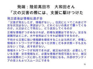 91
発端：陸前高田市　大和田さん
「次の災害の際には、支援に駆けつけた
い」発災直後は情報伝達が命
「災害が発生したが、情報がない」。住民にとってこれほど不
安な状況はない。津波はいつ、どれくらいの高さで襲ってくる
のか。火災はどこで発生し、どう波及してくるのか
正確な情報がつかめなければ、的確な避難はできない。安全な
避難所はどこか。水や食料はどうすれば確保できるのか。
平時から災害に強い情報網を確保することは当然だが、停電し
情報ネットワークが不通となった状態（だるま状態＝手も足も
出ない）では、成す術がない。
情報ネットワークが利用できれば、被災地の状況・必要として
いる支援・安否情報など、必要な情報が発信可能となり、被災
地の実際のニーズに即した支援が可能になる。外部ボランティ
アの受入もよりスムースにできる
 