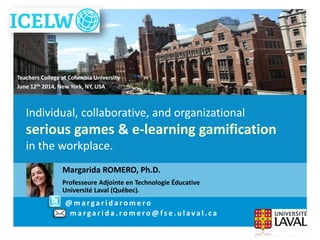 Margarida.Romero@fse.ulaval.caIndividual, collaborative, and organizational
serious games & e-learning gamification
in the workplace.June 12th 2014, NY, USA
Margarida ROMERO, Ph.D.
Professeure Adjointe en Technologie Éducative
Université Laval (Québec).
Individual, collaborative, and organizational
serious games & e-learning gamification
in the workplace.
@ m a r ga r i d a r o m e r o
m a r ga r i d a . r o m e r o @ f s e . u l a v a l . c a
Teachers College at Columbia University
June 12th 2014, New York, NY, USA
 