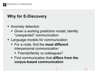 25
Why for E-Discovery
Ò Anomaly detection
Ò Given a working prediction model; identify
“unexpected” communication
Ò La...