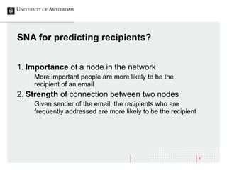 8
SNA for predicting recipients?
1. Importance of a node in the network
More important people are more likely to be the
recipient of an email
2. Strength of connection between two nodes
Given sender of the email, the recipients who are
frequently addressed are more likely to be the recipient
 