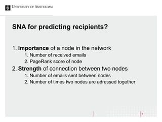 9
SNA for predicting recipients?
1. Importance of a node in the network
1. Number of received emails
2. PageRank score of node
2. Strength of connection between two nodes
1. Number of emails sent between nodes
2. Number of times two nodes are adressed together
 