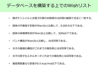データベースを構築する上でのWishリスト
• 擬ポテンシャルと全電子計算の対数微分は目視の範囲で完全に一致する。
• 固体の平衡格子定数がWien2kと比較して、0.005Å以下である。
• 固体の体積弾性率がWien2kと比較して、3GPa以下である。
• バンド構造がWien2kと比較し、ほぼ同等である。
• 分子の最適化構造がこれまでの報告例とほぼ同等である。
• 分子の原子化エネルギーがこれまでの報告例とほぼ同等である。
• 基底関数重なり誤差が0.5 kcal/mol以下である。
 