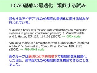 LCAO基底の最適化: 類似する試み
類似するアイデアでLCAO基底の最適化に関する試みが
行われている。
• “Gaussian basis sets for accurate calculations on molecular
systems in gas and condensed phases”, J. VandeVondele
and J. Hutter, JCP 127, 114105 (2007). → CP2K code
• “Ab initio molecular simulations with numeric atom-centered
orbitals”, V. Blum et al., Comp. Phys. Comm. 180, 2175
(2009). → FHI-AIMS code
両グループは適切な化学的環境下で基底関数を最適化
した場合、高精度なLCAO基底関数を構築できることを
示した。
 