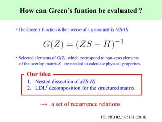 How can Green’s funtion be evaluated ?
・ The Green’s function is the inverse of a sparse matrix (ZS-H).
・ Selected elements of G(Z), which correspond to non-zero elements
of the overlap matrix S, are needed to calculate physical properties.
1. Nested dissection of (ZS-H)
2. LDLT decomposition for the structured matrix
→ a set of recurrence relations
Our idea
TO, PRB 82, 075131 (2010)
 