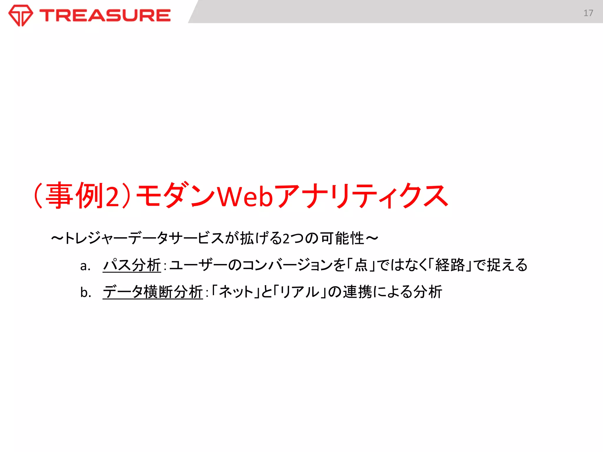 17	
  
（事例2）モダンWebアナリティクス	
  
〜トレジャーデータサービスが拡げる2つの可能性〜	
  
a.  パス分析：ユーザーのコンバージョンを「点」ではなく「経路」で捉える	
  
b.  データ横断分析：「ネット」と「リアル」の連携による分析	
 