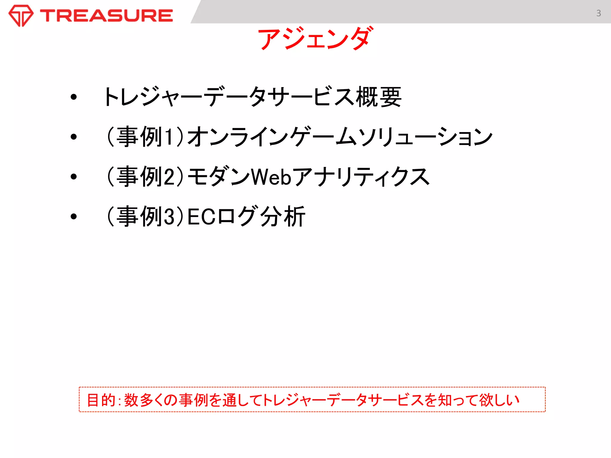 3	
  
•  トレジャーデータサービス概要	
•  （事例1）オンラインゲームソリューション	
•  （事例2）モダンWebアナリティクス	
•  （事例3）ECログ分析	
アジェンダ	
目的：数多くの事例を通してトレジャーデータサービスを知って欲しい	
 