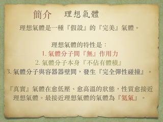 理想氣體是⼀一種『假設』的『完美』氣體。
!
理想氣體的特性是：
1. 氣體分⼦子間『無』作⽤用⼒力
2. 氣體分⼦子本⾝身『不佔有體積』
3. 氣體分⼦子與容器器壁間，發⽣生『完全彈性碰撞』。
!
『真實』氣體在愈低壓、愈⾼高溫的狀態，性質愈接近理想
氣體。最接近理想氣體的氣體為『氦氣』。
 