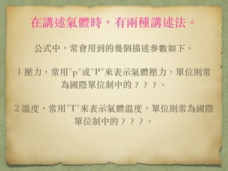 在講述氣體時，有兩種講述法。
!
公式中，常會⽤用到的幾個描述參數如下。
!
1 壓⼒力，常⽤用"p"或"P"來表⽰示氣體壓⼒力，單位則常為國際
單位制中的？？？。
!
2 溫度，常⽤用"T"來表⽰示氣體溫度，單位則常為國際單位
制中的？？？。
!
 