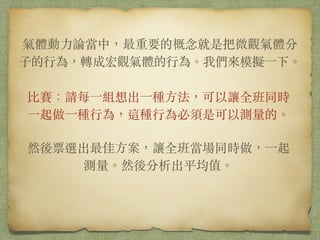 氣體動⼒力論當中，最重要的概念就是把微觀氣體分⼦子的⾏行
為，轉成宏觀氣體的⾏行為。我們來模擬⼀一下。
⽐比賽：請每⼀一組想出⼀一種⽅方法，可以讓全班同時⼀一起做
⼀一種⾏行為，這種⾏行為必須是可以測量的。
!
然後票選出最佳⽅方案，讓全班當場同時做，⼀一起測量。
然後分析出平均值。
 