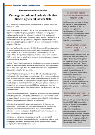 2
	
  
BranchesInfoestunepublicationdeParménide
Branches Info N°11 13juin2014
Protection sociale complémentaire
Une	
  recommandation	
  évasive	
  
L’étrange	
  accord	
  santé	
  de	
  la	
  distribution	
  
directe	
  signé	
  le	
  31	
  janvier	
  2014	
  
Le	
  31	
  janvier	
  2014,	
  la	
  distribution	
  directe	
  a	
  signé	
  un	
  étrange	
  accord	
  en	
  
matière	
  de	
  santé.	
  	
  
Cette	
  branche	
  dont	
  le	
  code	
  IDCC	
  est	
  le	
  2372,	
  qui	
  compte	
  25.000	
  salariés	
  
répartis	
  dans	
  150	
  entreprises,	
  compte	
  la	
  Poste	
  dans	
  ses	
  rangs,	
  ce	
  qui	
  
explique	
  que	
  l’essentiel	
  des	
  salariés	
  y	
  travaillent.	
  Cette	
  particularité	
  
explique	
  aussi	
  le	
  poids	
  qu’y	
  a	
  longtemps	
  exercé	
  la	
  Poste	
  :	
  le	
  syndicat	
  de	
  la	
  
distribution	
  directe	
  (SDD),	
  patronal,	
  a	
  longtemps	
  été	
  présidé	
  par	
  une	
  
représentante	
  de	
  la	
  poste,	
  avant	
  d’être	
  présidé	
  par	
  le	
  très	
  discret	
  Patrick	
  
Schuster,	
  d’Adrexo.	
  
Alors	
  que	
  la	
  plupart	
  des	
  branches	
  décidait	
  de	
  surseoir	
  à	
  leurs	
  négociations	
  
en	
  attendant	
  que	
  le	
  gouvernement	
  publie	
  les	
  textes	
  d’application	
  de	
  
l’ANI,	
  la	
  branche	
  de	
  la	
  distribution	
  directe	
  a	
  décidé	
  de	
  conclure	
  son	
  
accord.	
  Il	
  faut	
  dire	
  qu’elle	
  avait	
  depuis	
  un	
  certain	
  temps	
  lancé	
  un	
  appel	
  
d’offres	
  sur	
  la	
  place	
  et	
  qu’elle	
  avait	
  prévu	
  de	
  désigner	
  des	
  assureurs	
  pour	
  
les	
  entreprises	
  de	
  la	
  branche.	
  
Au	
  final,	
  l’accord	
  signé	
  ne	
  comporte	
  bien	
  évidemment	
  pas	
  de	
  désignation,	
  
mais	
  il	
  ne	
  mentionne	
  même	
  aucune	
  recommandation.	
  D’où	
  le	
  sentiment	
  
que	
  ce	
  texte	
  a	
  été	
  signé	
  dans	
  des	
  conditions	
  curieuses	
  où	
  les	
  partenaires	
  
sociaux	
  sont	
  allés	
  plus	
  loin	
  que	
  la	
  loi.	
  
L’accord	
  doit	
  entrer	
  en	
  vigueur	
  le	
  30	
  juin	
  2014.	
  Il	
  prévoit	
  des	
  garanties	
  
minimales	
  à	
  offrir	
  dans	
  chaque	
  entreprise,	
  avec	
  deux	
  options	
  possibles	
  au	
  
choix	
  du	
  salarié.	
  Dans	
  la	
  pratique,	
  les	
  garanties	
  offertes	
  par	
  la	
  formule	
  de	
  
«	
  base	
  »	
  sont	
  modestes	
  et	
  correspondent	
  bien	
  à	
  la	
  logique	
  malthusienne	
  	
  
introduite	
  par	
  la	
  majorité	
  parlementaire.	
  Ainsi,	
  en	
  optique,	
  la	
  formule	
  de	
  
base	
  prévoit	
  un	
  remboursement	
  de	
  100€	
  tous	
  les	
  deux	
  ans	
  pour	
  les	
  
montures.	
  L’option	
  la	
  plus	
  avantageuse	
  permet	
  d’atteindre	
  120€	
  par	
  an	
  et	
  
par	
  bénéficiaire.	
  	
  
L’accord	
  prévoit	
  également	
  de	
  s’aligner	
  sur	
  les	
  dispositions	
  en	
  matière	
  de	
  
contrat	
  responsable.	
  Cette	
  particularité	
  ne	
  manque	
  pas	
  d’étonner	
  si	
  l’on	
  
se	
  souvient	
  que	
  le	
  gouvernement	
  n’a	
  pas	
  encore	
  précisé	
  le	
  contenu	
  de	
  sa	
  
réforme…	
  annoncée	
  depuis	
  près	
  d’un	
  an	
  maintenant.	
  
Enfin,	
  dernière	
  originalité,	
  cet	
  accord	
  se	
  raccroche	
  de	
  façon	
  un	
  peu	
  
acrobatique	
  à	
  la	
  définition	
  des	
  catégories	
  objectives,	
  en	
  rappelant	
  les	
  
quelques	
  particularités	
  des	
  distributeurs	
  visés	
  par	
  la	
  convention	
  
collective	
  :	
  à	
  temps	
  partiel,	
  sans	
  durée	
  fixe	
  de	
  travail,	
  avec	
  souvent	
  un	
  
autre	
  emploi	
  ou	
  un	
  statut	
  de	
  retraité.	
  	
  
Cet	
  accord	
  ne	
  manquera	
  donc	
  pas	
  de	
  surprendre	
  par	
  son	
  relatif	
  
empressement	
  dans	
  un	
  univers	
  globalement	
  «	
  en	
  panne	
  ».	
  Il	
  aurait	
  sans	
  
doute	
  gagné	
  à	
  attendre	
  les	
  dispositions	
  que	
  le	
  gouvernement	
  prépare	
  
pour	
  peaufiner	
  la	
  mise	
  en	
  place	
  de	
  l’ANI.	
  
LA	
  DIRECTION	
  DE	
  BPCE	
  
DEMANDENT	
  UNE	
  REVISION	
  DES	
  
ACCORDS	
  SANTE	
  
Conformément	
  aux	
  accords	
  signés	
  
en	
  matière	
  de	
  prévoyance	
  et	
  de	
  
santé,	
  la	
  direction	
  de	
  BPCE	
  a	
  
proposé	
  aux	
  organisations	
  
syndicales	
  une	
  révision	
  des	
  
dispositions	
  conventionnelles.	
  BPCE	
  
dispose	
  d’un	
  statut	
  spécifique	
  qui	
  
lui	
  confère	
  une	
  existence	
  de	
  
branche	
  en	
  tant	
  que	
  telle.	
  
LES	
  AGENCES	
  DE	
  VOYAGE	
  
REPOUSSENT	
  LEUR	
  ACCORD	
  
SANTE	
  
Engagées	
  depuis	
  plusieurs	
  mois,	
  les	
  
discussions	
  pour	
  la	
  création	
  d’un	
  
régime	
  de	
  santé	
  dans	
  les	
  agences	
  
de	
  voyage	
  ont	
  connu	
  un	
  nouveau	
  
coup	
  de	
  frein.	
  Alors	
  que	
  l’accord	
  
devait	
  être	
  prêt	
  vers	
  le	
  mois	
  d’avril,	
  
non	
  seulement	
  il	
  semble	
  enlisé,	
  
mais	
  le	
  Syndicat	
  National	
  des	
  
Agences	
  de	
  Voyage	
  annonce	
  son	
  
intention	
  de	
  reporter	
  son	
  
éventuelle	
  entrée	
  en	
  vigueur	
  au	
  
courant	
  de	
  l’année	
  2015.	
  Au	
  
passage,	
  le	
  courtier	
  conseil	
  (GEREP,	
  
selon	
  nos	
  informations)	
  devrait	
  
proposer	
  les	
  garanties	
  pour	
  le	
  mois	
  
d’octobre.	
  
ACCORD	
  PREVOYANCE	
  DANS	
  LA	
  
BRANCHE	
  DU	
  VERRE	
  A	
  LA	
  MAIN	
  
Le	
  2	
  juin	
  2014,	
  la	
  branche	
  du	
  verre	
  à	
  
la	
  main	
  (IDCC	
  1821)	
  a	
  conclu	
  un	
  
accord	
  en	
  matière	
  de	
  prévoyance.	
  
Signé	
  à	
  l’unanimité	
  des	
  
organisations	
  syndicales	
  
représentatives,	
  il	
  recommande	
  
Uniprévoyance,	
  institution	
  paritaire	
  
qui	
  assure	
  notamment	
  le	
  régime	
  de	
  
branche	
  de	
  l’enseignement	
  privé.	
  	
  
La	
  cotisation	
  s’élève	
  à	
  0,56%	
  du	
  
salaire	
  défini	
  dans	
  l’accord.	
  
 