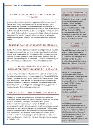 3
	
  
BranchesInfoestunepublicationdeParménide
Branches Info N°11 13juin2014
La vie des branches professionnelles
LA	
  NEGOCIATION	
  FRAIS	
  DE	
  SANTE	
  DANS	
  LES	
  
TELECOMS	
  
La	
  branche	
  des	
  télécommunications	
  négocie	
  actuellement	
  son	
  accord	
  
frais	
  de	
  santé	
  depuis	
  plus	
  de	
  deux	
  mois.	
  A	
  ce	
  stade,	
  plusieurs	
  points	
  
émergent	
  des	
  discussions	
  et	
  continuent	
  à	
  bloquer.	
  La	
  couverture	
  du	
  
conjoint	
  et	
  des	
  enfants	
  reste	
  facultative,	
  ce	
  qui	
  est	
  un	
  point	
  de	
  débat	
  pour	
  
certains	
  syndicats	
  de	
  la	
  branche.	
  La	
  prise	
  en	
  charge	
  par	
  l’employeur	
  serait	
  
fixée	
  à	
  55%.	
  Certains	
  salariés	
  à	
  temps	
  partiel	
  et	
  apprentis	
  seraient	
  exclus	
  
du	
  dispositif.	
  Surtout,	
  les	
  garanties	
  offertes	
  au	
  niveau	
  de	
  la	
  branche	
  
seraient	
  inférieures	
  aux	
  garanties	
  proposées	
  par	
  les	
  grands	
  acteurs	
  du	
  
secteur.	
  
TENSIONS	
  DANS	
  LES	
  INDUSTRIES	
  ELECTRIQUES	
  
Du	
  côté	
  de	
  la	
  branche	
  IEG	
  (industries	
  électriques	
  et	
  gazières),	
  la	
  situation	
  
est	
  également	
  marquée	
  par	
  une	
  forte	
  tension.	
  Les	
  discussions	
  actuelles	
  
portent	
  sur	
  la	
  revalorisation	
  des	
  classifications.	
  Elles	
  interviennent	
  dans	
  
un	
  climat	
  de	
  surenchère	
  syndicale	
  et	
  de	
  dérapages	
  ponctuels	
  dans	
  les	
  
relations	
  avec	
  les	
  entreprises	
  de	
  la	
  branche.	
  La	
  réunion	
  paritaire	
  du	
  5	
  juin	
  
2014	
  consacrée	
  à	
  ce	
  sujet	
  s’est	
  close	
  sur	
  un	
  constat	
  de	
  désaccord.	
  	
  
LE	
  TRAVAIL	
  TEMPORAIRE	
  NEGOCIE	
  LA	
  
FORMATION	
  PROFESSIONNELLE	
  DE	
  LA	
  BRANCHE	
  
Le	
  travail	
  temporaire	
  négocie	
  actuellement	
  un	
  accord	
  de	
  branche	
  sur	
  la	
  
formation	
  professionnelle.	
  Les	
  employeurs	
  auraient	
  d’ores	
  et	
  déjà	
  lâchés	
  
plusieurs	
  contreparties	
  importantes	
  :	
  maintien	
  de	
  l’investissement	
  global	
  
pour	
  la	
  formation	
  2,15%,,	
  gestion	
  du	
  crédit	
  de	
  professionnalisation	
  au	
  
niveau	
  branche	
  avec	
  un	
  dispositif	
  probable	
  d’abondement	
  de	
  branche,	
  
possibilité	
  pour	
  le	
  FAF-­‐TT	
  de	
  gérer	
  la	
  taxe	
  d'apprentissage,	
  possibilité	
  de	
  
maintenir	
  un	
  plan	
  de	
  formation	
  conventionnel.	
  
	
  ACCORD	
  SUR	
  LE	
  TEMPS	
  PARTIEL	
  DANS	
  LE	
  SPORT	
  
COSMOS,	
  le	
  syndicat	
  patronal	
  du	
  sport,	
  a	
  négocié	
  deux	
  accords	
  de	
  
branche	
  sur	
  le	
  temps	
  partiel.	
  Un	
  accord	
  (avenant	
  n°	
  87)	
  établit	
  une	
  durée	
  
minimale	
  applicable	
  à	
  l’ensemble	
  des	
  salariés	
  –	
  hors	
  sportifs	
  
professionnels	
  et	
  leurs	
  entraîneurs	
  –variant	
  de	
  2	
  à	
  10	
  heures	
  par	
  
semaine	
  selon	
  le	
  nombre	
  de	
  jours	
  travaillés	
  dans	
  la	
  semaine	
  dans	
  chaque	
  
entreprise.	
  Un	
  	
  autre	
  accord	
  (avenant	
  n°	
  89)	
  maintient	
  à	
  17h30	
  la	
  durée	
  
minimale	
  hebdomadaire	
  de	
  travail	
  pour	
  les	
  sportifs	
  professionnels	
  et	
  
leurs	
  entraîneurs.	
  Cette	
  durée	
  est	
  portée	
  à	
  9	
  heures	
  pour	
  les	
  jeunes	
  
sportifs	
  en	
  centre	
  de	
  formation	
  agréé.	
  Simultanément,	
  un	
  accord	
  sur	
  
les	
  minima	
  de	
  salaires	
  a	
  également	
  été	
  signé.	
  Il	
  devrait	
  entrer	
  en	
  vigueur	
  
le	
  1er	
  juillet	
  2014.	
  	
  
MAX	
  MASSA	
  ELU	
  PRESIDENT	
  DE	
  
LA	
  FEDERATION	
  DE	
  LA	
  PROPRETE	
  
A	
  l’occasion	
  de	
  son	
  congrès	
  tenu	
  à	
  
Arcachon,	
  la	
  Fédération	
  de	
  la	
  
propreté	
  a	
  élu	
  un	
  nouveau	
  
président	
  :	
  Max	
  MASSA.	
  Cet	
  
autodidacte,	
  titulaire	
  d'un	
  simple	
  
CAP	
  est	
  devenu	
  en	
  2004	
  le	
  
président	
  du	
  directoire	
  d'Onet,	
  le	
  
numéro	
  1	
  français	
  du	
  secteur	
  avec	
  
55	
  000	
  salariés	
  et	
  plus	
  d'1,5	
  milliard	
  
d'euros	
  de	
  chiffres	
  d'affaires.	
  	
  
LA	
  FEBEA	
  CHANGE	
  DE	
  
PRESIDENT	
  
Patrick	
  O’Quin,	
  ancien	
  directeur	
  des	
  
affaires	
  gouvernementales	
  du	
  
groupe	
  Danone,	
  prendra	
  la	
  tête	
  de	
  
la	
  Fédération	
  des	
  entreprises	
  de	
  la	
  
beauté	
  (FEBEA)	
  le	
  1er	
  juillet	
  
prochain.	
  Il	
  succède	
  à	
  Alain	
  Grangé-­‐
Cabane,	
  élu	
  Président	
  d’Honneur.	
  
LA	
  FEGAPEI	
  REJOINT	
  L’UDES	
  
L’Union	
  des	
  employeurs	
  de	
  
l’économie	
  sociale	
  compte	
  un	
  
nouvel	
  adhérent	
  :	
  la	
  Fédération	
  des	
  
Associations	
  Gestionnaires	
  au	
  
service	
  des	
  Personnes	
  	
  Handicapées	
  
et	
  Fragiles	
  (FEGAPEI).	
  Cette	
  
Fédération	
  intervient	
  
essentiellement	
  dans	
  
l’hébergement	
  des	
  personnes	
  
handicapées	
  et	
  fragiles.	
  
LA	
  FNMI	
  DECIDE	
  SA	
  
DISSOLUTION	
  
La	
  Fédération	
  Nationale	
  des	
  
Mutuelles	
  Intermédiaires,	
  proche	
  
de	
  la	
  FNMF,	
  mais	
  qui	
  structurait	
  les	
  
mutuelles	
  de	
  taille	
  intermédiaire,	
  a	
  
décidé	
  sa	
  dissolution.	
  Elle	
  devrait	
  
créer	
  une	
  association	
  de	
  services	
  
commune	
  avec	
  la	
  FNMF	
  pour	
  
assurer	
  une	
  présence	
  auprès	
  de	
  ses	
  
anciens	
  adhérents.	
  
 
