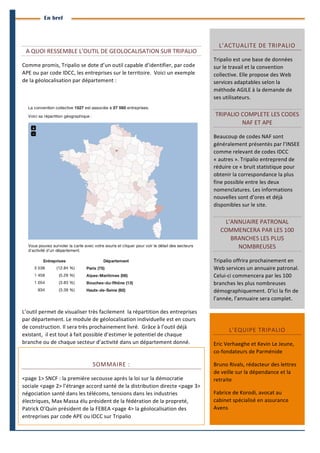 4
	
  
BranchesInfoestunepublicationdeParménide
Branches Info N°11 13juin2014
	
  
En bref
	
  
A	
  QUOI	
  RESSEMBLE	
  L’OUTIL	
  DE	
  GEOLOCALISATION	
  SUR	
  TRIPALIO	
  
Comme	
  promis,	
  Tripalio	
  se	
  dote	
  d’un	
  outil	
  capable	
  d’identifier,	
  par	
  code	
  
APE	
  ou	
  par	
  code	
  IDCC,	
  les	
  entreprises	
  sur	
  le	
  territoire.	
  	
  Voici	
  un	
  exemple	
  
de	
  la	
  géolocalisation	
  par	
  département	
  :	
  	
  
	
  
	
  	
  
L’outil	
  permet	
  de	
  visualiser	
  très	
  facilement	
  	
  la	
  répartition	
  des	
  entreprises	
  
par	
  département.	
  Le	
  module	
  de	
  géolocalisation	
  individuelle	
  est	
  en	
  cours	
  
de	
  construction.	
  Il	
  sera	
  très	
  prochainement	
  livré.	
  	
  Grâce	
  à	
  l’outil	
  déjà	
  
existant,	
  	
  il	
  est	
  tout	
  à	
  fait	
  possible	
  d’estimer	
  le	
  potentiel	
  de	
  chaque	
  
branche	
  ou	
  de	
  chaque	
  secteur	
  d’activité	
  dans	
  un	
  département	
  donné.	
  
L’ACTUALITE	
  DE	
  TRIPALIO	
  
Tripalio	
  est	
  une	
  base	
  de	
  données	
  
sur	
  le	
  travail	
  et	
  la	
  convention	
  
collective.	
  Elle	
  propose	
  des	
  Web	
  
services	
  adaptables	
  selon	
  la	
  
méthode	
  AGILE	
  à	
  la	
  demande	
  de	
  
ses	
  utilisateurs.	
  
TRIPALIO	
  COMPLETE	
  LES	
  CODES	
  
NAF	
  ET	
  APE	
  
Beaucoup	
  de	
  codes	
  NAF	
  sont	
  
généralement	
  présentés	
  par	
  l’INSEE	
  
comme	
  relevant	
  de	
  codes	
  IDCC	
  
«	
  autres	
  ».	
  Tripalio	
  entreprend	
  de	
  
réduire	
  ce	
  «	
  bruit	
  statistique	
  pour	
  
obtenir	
  la	
  correspondance	
  la	
  plus	
  
fine	
  possible	
  entre	
  les	
  deux	
  
nomenclatures.	
  Les	
  informations	
  
nouvelles	
  sont	
  d’ores	
  et	
  déjà	
  
disponibles	
  sur	
  le	
  site.	
  
L’ANNUAIRE	
  PATRONAL	
  
COMMENCERA	
  PAR	
  LES	
  100	
  
BRANCHES	
  LES	
  PLUS	
  
NOMBREUSES	
  
Tripalio	
  offrira	
  prochainement	
  en	
  
Web	
  services	
  un	
  annuaire	
  patronal.	
  
Celui-­‐ci	
  commencera	
  par	
  les	
  100	
  
branches	
  les	
  plus	
  nombreuses	
  
démographiquement.	
  D’ici	
  la	
  fin	
  de	
  
l’année,	
  l’annuaire	
  sera	
  complet.	
  
SOMMAIRE	
  :	
  	
  
<page	
  1>	
  SNCF	
  :	
  la	
  première	
  secousse	
  après	
  la	
  loi	
  sur	
  la	
  démocratie	
  
sociale	
  <page	
  2>	
  l’étrange	
  accord	
  santé	
  de	
  la	
  distribution	
  directe	
  <page	
  3>	
  
négociation	
  santé	
  dans	
  les	
  télécoms,	
  tensions	
  dans	
  les	
  industries	
  
électriques,	
  Max	
  Massa	
  élu	
  président	
  de	
  la	
  fédération	
  de	
  la	
  propreté,	
  
Patrick	
  O’Quin	
  président	
  de	
  la	
  FEBEA	
  <page	
  4>	
  la	
  géolocalisation	
  des	
  
entreprises	
  par	
  code	
  APE	
  ou	
  IDCC	
  sur	
  Tripalio	
  
L’EQUIPE	
  TRIPALIO	
  
Eric	
  Verhaeghe	
  et	
  Kevin	
  Le	
  Jeune,	
  
co-­‐fondateurs	
  de	
  Parménide	
  
Bruno	
  Rivals,	
  rédacteur	
  des	
  lettres	
  
de	
  veille	
  sur	
  la	
  dépendance	
  et	
  la	
  
retraite	
  
Fabrice	
  de	
  Korodi,	
  avocat	
  au	
  
cabinet	
  spécialisé	
  en	
  assurance	
  
Avens	
  
 