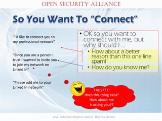 OPEN SECURITY ALLIANCE
What I Dislike About People on Linked In – Mind Your Manners!
TRUST? !!
does this thing exist!
How about me
trusting you??
• OK so you want to
connect with me, but
why should I …
• How about a better
reason than this one line
spam!
• How do you know me?
“I’d like to connect you to
my professional network”
“Since you are a person I
trust I wanted to invite you
to join my network on
Linked In”
“Please add me to your
Linked In network”
 