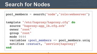 Search for Nodes
pool_members = search("node","role:webserver")!
!
template "/etc/haproxy/haproxy.cfg" do!
source "haproxy-app_lb.cfg.erb"!
owner "root"!
group "root"!
mode 0644!
variables :pool_members => pool_members.uniq!
notifies :restart, "service[haproxy]"!
end
46
 