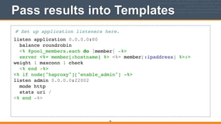 Pass results into Templates
# Set up application listeners here.!
listen application 0.0.0.0:80!
balance roundrobin!
<% @pool_members.each do |member| -%>!
server <%= member[:hostname] %> <%= member[:ipaddress] %>:>
weight 1 maxconn 1 check!
<% end -%>!
<% if node["haproxy"]["enable_admin"] -%>!
listen admin 0.0.0.0:22002!
mode http!
stats uri /!
<% end -%>
48
 