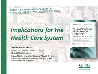 1
Implications for the
Health Care System
Joan Escarrabill MD PhD
Chronic Care Program– Barcelona Esquerra.
Hospital Clínic (Barcelona)
Master Plan for Respiratory Diseases (PDMAR) & Home
Respiratory Therapies Observatory (ObsTRD). FORES.
Ministry of Health (Catalonia)
 