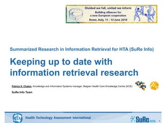 Summarized Research in Information Retrieval for HTA (SuRe Info)
Keeping up to date with
information retrieval research
1
Patrice X. Chalon, Knowledge and Information Systems manager, Belgian Health Care Knowledge Centre (KCE)
SuRe Info Team
 