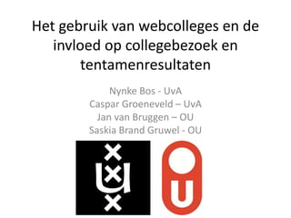 Het gebruik van webcolleges en de
invloed op collegebezoek en
tentamenresultaten
Nynke Bos - UvA
Caspar Groeneveld – UvA
Jan van Bruggen – OU
Saskia Brand Gruwel - OU
 