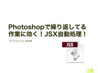 Photoshopで繰り返してる
作業に効く！JSX自動処理！
•ワンフットシーバス 田中正吾
1
 