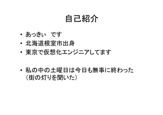 自己紹介	
•  あっきぃ　です	
  
•  北海道根室市出身	
  
•  東京で仮想化エンジニアしてます	
  
•  私の中の土曜日は今日も無事に終わった	
  
（街の灯りを聞いた）	
  
 