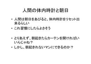 人間の体内時計と朝日	
•  人間は朝日をあびると、体内時計をリセット出
来るらしい	
  
•  これ習慣にしたらよさそう	
  
•  とりあえず、朝起きたらカーテンを開ければい
いんじゃね？	
  
•  しかし、朝起きれないマンにできるのか？	
  
 