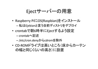 Ejectサーバーの用意	
•  Raspberry	
  PiにOS(Raspbian)をインストール	
  
– 私はEjebianと言う自前ディストリをデプロイ	
  
•  crontabで朝6時半にEjectするよう設定	
  
– crontabへ記述	
  
– /etc/cron.denyからcdromを除外	
  
•  CD-­‐ROMドライブは高いところ（床からカーテン
の幅と同じくらいの高さ）に設置	
  
 
