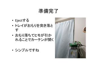 準備完了	
•  Ejectする	
  
•  トレイがおもりを突き落と
す	
  
•  おもり落ちてヒモが引か
れることでカーテンが開く	
  
•  シンプルですね	
 