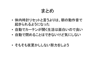 まとめ	
•  体内時計リセットと言うよりは、朝の動作音で
起きられるようになった	
  
•  自動でカーテンが開く生活は面白いので良い	
  
•  自動で閉めることはできないけど気にしない	
  
•  そもそも夜更かししない努力をしよう	
 