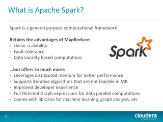 What	
  is	
  Apache	
  Spark?	
  
Spark	
  is	
  a	
  general	
  purpose	
  computa6onal	
  framework	
  
	
  
Retains	
  the	
  advantages	
  of	
  MapReduce:	
  
•  Linear	
  scalability	
  
•  Fault-­‐tolerance	
  
•  Data	
  Locality	
  based	
  computa6ons	
  
	
  
…but	
  oﬀers	
  so	
  much	
  more:	
  
•  Leverages	
  distributed	
  memory	
  for	
  beNer	
  performance	
  
•  Supports	
  itera6ve	
  algorithms	
  that	
  are	
  not	
  feasible	
  in	
  MR	
  
•  Improved	
  developer	
  experience	
  
•  Full	
  Directed	
  Graph	
  expressions	
  for	
  data	
  parallel	
  computa6ons	
  
•  Comes	
  with	
  libraries	
  for	
  machine	
  learning,	
  graph	
  analysis,	
  etc	
  
10
 