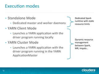 Execu6on	
  modes	
  
•  Standalone	
  Mode	
  
•  Dedicated	
  master	
  and	
  worker	
  daemons	
  
•  YARN	
  Client	
  Mode	
  
•  Launches	
  a	
  YARN	
  applica6on	
  with	
  the	
  
driver	
  program	
  running	
  locally	
  
•  YARN	
  Cluster	
  Mode	
  
•  Launches	
  a	
  YARN	
  applica6on	
  with	
  the	
  
driver	
  program	
  running	
  in	
  the	
  YARN	
  
Applica6onMaster	
  
12
Dynamic	
  resource	
  
management	
  
between	
  Spark,	
  
MR,	
  Impala…	
  
Dedicated	
  Spark	
  
run6me	
  with	
  sta6c	
  
resource	
  limits	
  
 