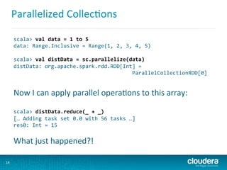 Parallelized	
  Collec6ons	
  
14	
  
scala>	
  val	
  data	
  =	
  1	
  to	
  5	
  
data:	
  Range.Inclusive	
  =	
  Range(1,	
  2,	
  3,	
  4,	
  5)	
  
	
  
scala>	
  val	
  distData	
  =	
  sc.parallelize(data)	
  
distData:	
  org.apache.spark.rdd.RDD[Int]	
  =	
  
	
  	
  	
  	
  	
  	
  	
  	
  	
  	
  	
  	
  	
  	
  	
  	
  	
  	
  	
  	
  	
  	
  	
  	
  	
  	
  	
  	
  	
  	
  	
  	
  	
  	
  	
  	
  	
  	
  ParallelCollectionRDD[0]	
  
	
  
Now	
  I	
  can	
  apply	
  parallel	
  opera6ons	
  to	
  this	
  array:	
  
	
  
scala>	
  distData.reduce(_	
  +	
  _)	
  
[…	
  Adding	
  task	
  set	
  0.0	
  with	
  56	
  tasks	
  …]	
  	
  
res0:	
  Int	
  =	
  15	
  
	
  
What	
  just	
  happened?!	
  
 