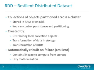 RDD	
  –	
  Resilient	
  Distributed	
  Dataset	
  
•  Collec6ons	
  of	
  objects	
  par66oned	
  across	
  a	
  cluster	
  
•  Stored	
  in	
  RAM	
  or	
  on	
  Disk	
  
•  You	
  can	
  control	
  persistence	
  and	
  par66oning	
  
•  Created	
  by:	
  
•  Distribu6ng	
  local	
  collec6on	
  objects	
  
•  Transforma6on	
  of	
  data	
  in	
  storage	
  
•  Transforma6on	
  of	
  RDDs	
  
•  Automa6cally	
  rebuilt	
  on	
  failure	
  (resilient)	
  
•  Contains	
  lineage	
  to	
  compute	
  from	
  storage	
  
•  Lazy	
  materializa6on	
  
15
 