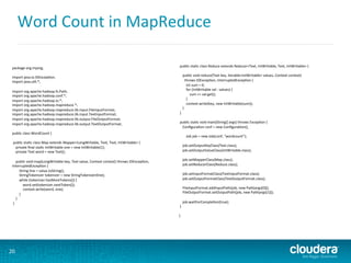 Word	
  Count	
  in	
  MapReduce	
  
20	
  
package	
  org.myorg;	
  
	
  	
  	
  	
  	
  	
  	
  	
  	
  
import	
  java.io.IOExcep6on;	
  
import	
  java.u6l.*;	
  
	
  	
  	
  	
  	
  	
  	
  	
  	
  
import	
  org.apache.hadoop.fs.Path;	
  
import	
  org.apache.hadoop.conf.*;	
  
import	
  org.apache.hadoop.io.*;	
  
import	
  org.apache.hadoop.mapreduce.*;	
  
import	
  org.apache.hadoop.mapreduce.lib.input.FileInputFormat;	
  
import	
  org.apache.hadoop.mapreduce.lib.input.TextInputFormat;	
  
import	
  org.apache.hadoop.mapreduce.lib.output.FileOutputFormat;	
  
import	
  org.apache.hadoop.mapreduce.lib.output.TextOutputFormat;	
  
	
  	
  	
  	
  	
  	
  	
  	
  	
  
public	
  class	
  WordCount	
  {	
  
	
  	
  	
  	
  	
  	
  	
  	
  	
  
	
  public	
  sta6c	
  class	
  Map	
  extends	
  Mapper<LongWritable,	
  Text,	
  Text,	
  IntWritable>	
  {	
  
	
  	
  	
  	
  private	
  ﬁnal	
  sta6c	
  IntWritable	
  one	
  =	
  new	
  IntWritable(1);	
  
	
  	
  	
  	
  private	
  Text	
  word	
  =	
  new	
  Text();	
  
	
  	
  	
  	
  	
  	
  	
  	
  	
  
	
  	
  	
  	
  public	
  void	
  map(LongWritable	
  key,	
  Text	
  value,	
  Context	
  context)	
  throws	
  IOExcep6on,	
  
InterruptedExcep6on	
  {	
  
	
  	
  	
  	
  	
  	
  	
  	
  String	
  line	
  =	
  value.toString();	
  
	
  	
  	
  	
  	
  	
  	
  	
  StringTokenizer	
  tokenizer	
  =	
  new	
  StringTokenizer(line);	
  
	
  	
  	
  	
  	
  	
  	
  	
  while	
  (tokenizer.hasMoreTokens())	
  {	
  
	
  	
  	
  	
  	
  	
  	
  	
  	
  	
  	
  	
  word.set(tokenizer.nextToken());	
  
	
  	
  	
  	
  	
  	
  	
  	
  	
  	
  	
  	
  context.write(word,	
  one);	
  
	
  	
  	
  	
  	
  	
  	
  	
  }	
  
	
  	
  	
  	
  }	
  
	
  }	
  
	
  	
  	
  	
  	
  	
  	
  	
  	
  
	
  public	
  sta6c	
  class	
  Reduce	
  extends	
  Reducer<Text,	
  IntWritable,	
  Text,	
  IntWritable>	
  {	
  
	
  
	
  	
  	
  	
  public	
  void	
  reduce(Text	
  key,	
  Iterable<IntWritable>	
  values,	
  Context	
  context)	
  	
  
	
  	
  	
  	
  	
  	
  throws	
  IOExcep6on,	
  InterruptedExcep6on	
  {	
  
	
  	
  	
  	
  	
  	
  	
  	
  int	
  sum	
  =	
  0;	
  
	
  	
  	
  	
  	
  	
  	
  	
  for	
  (IntWritable	
  val	
  :	
  values)	
  {	
  
	
  	
  	
  	
  	
  	
  	
  	
  	
  	
  	
  	
  sum	
  +=	
  val.get();	
  
	
  	
  	
  	
  	
  	
  	
  	
  }	
  
	
  	
  	
  	
  	
  	
  	
  	
  context.write(key,	
  new	
  IntWritable(sum));	
  
	
  	
  	
  	
  }	
  
	
  }	
  
	
  	
  	
  	
  	
  	
  	
  	
  	
  
	
  public	
  sta6c	
  void	
  main(String[]	
  args)	
  throws	
  Excep6on	
  {	
  
	
  	
  	
  	
  Conﬁgura6on	
  conf	
  =	
  new	
  Conﬁgura6on();	
  
	
  	
  	
  	
  	
  	
  	
  	
  	
  
	
  	
  	
  	
  	
  	
  	
  	
  Job	
  job	
  =	
  new	
  Job(conf,	
  "wordcount");	
  
	
  	
  	
  	
  	
  
	
  	
  	
  	
  job.setOutputKeyClass(Text.class);	
  
	
  	
  	
  	
  job.setOutputValueClass(IntWritable.class);	
  
	
  	
  	
  	
  	
  	
  	
  	
  	
  
	
  	
  	
  	
  job.setMapperClass(Map.class);	
  
	
  	
  	
  	
  job.setReducerClass(Reduce.class);	
  
	
  	
  	
  	
  	
  	
  	
  	
  	
  
	
  	
  	
  	
  job.setInputFormatClass(TextInputFormat.class);	
  
	
  	
  	
  	
  job.setOutputFormatClass(TextOutputFormat.class);	
  
	
  	
  	
  	
  	
  	
  	
  	
  	
  
	
  	
  	
  	
  FileInputFormat.addInputPath(job,	
  new	
  Path(args[0]));	
  
	
  	
  	
  	
  FileOutputFormat.setOutputPath(job,	
  new	
  Path(args[1]));	
  
	
  	
  	
  	
  	
  	
  	
  	
  	
  
	
  	
  	
  	
  job.waitForComple6on(true);	
  
	
  }	
  
	
  	
  	
  	
  	
  	
  	
  	
  	
  
}	
  
 