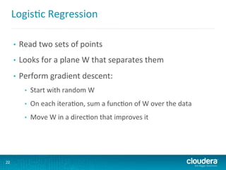 Logis6c	
  Regression	
  
•  Read	
  two	
  sets	
  of	
  points	
  
•  Looks	
  for	
  a	
  plane	
  W	
  that	
  separates	
  them	
  
•  Perform	
  gradient	
  descent:	
  
•  Start	
  with	
  random	
  W	
  
•  On	
  each	
  itera6on,	
  sum	
  a	
  func6on	
  of	
  W	
  over	
  the	
  data	
  
•  Move	
  W	
  in	
  a	
  direc6on	
  that	
  improves	
  it	
  
22
 