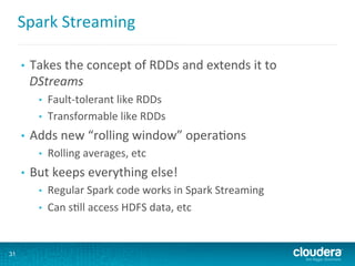 Spark	
  Streaming	
  
•  Takes	
  the	
  concept	
  of	
  RDDs	
  and	
  extends	
  it	
  to	
  
DStreams	
  
•  Fault-­‐tolerant	
  like	
  RDDs	
  
•  Transformable	
  like	
  RDDs	
  
•  Adds	
  new	
  “rolling	
  window”	
  opera6ons	
  
•  Rolling	
  averages,	
  etc	
  
•  But	
  keeps	
  everything	
  else!	
  
•  Regular	
  Spark	
  code	
  works	
  in	
  Spark	
  Streaming	
  
•  Can	
  s6ll	
  access	
  HDFS	
  data,	
  etc	
  
31
 