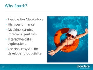 Why	
  Spark?	
  
•  Flexible	
  like	
  MapReduce	
  
•  High	
  performance	
  
•  Machine	
  learning,	
  
itera6ve	
  algorithms	
  
•  Interac6ve	
  data	
  
explora6ons	
  
•  Concise,	
  easy	
  API	
  for	
  
developer	
  produc6vity	
  
36	
  
 