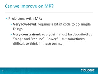 Can	
  we	
  improve	
  on	
  MR?	
  
•  Problems	
  with	
  MR:	
  
•  Very	
  low-­‐level:	
  requires	
  a	
  lot	
  of	
  code	
  to	
  do	
  simple	
  
things	
  
•  Very	
  constrained:	
  everything	
  must	
  be	
  described	
  as	
  
“map”	
  and	
  “reduce”.	
  Powerful	
  but	
  some6mes	
  
diﬃcult	
  to	
  think	
  in	
  these	
  terms.	
  
8
 