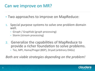 Can	
  we	
  improve	
  on	
  MR?	
  
•  Two	
  approaches	
  to	
  improve	
  on	
  MapReduce:	
  
	
  
1.  Special	
  purpose	
  systems	
  to	
  solve	
  one	
  problem	
  domain	
  
well.	
  
•  Giraph	
  /	
  Graphlab	
  (graph	
  processing)	
  
•  Storm	
  (stream	
  processing)	
  
	
  
2.  Generalize	
  the	
  capabili6es	
  of	
  MapReduce	
  to	
  
provide	
  a	
  richer	
  founda6on	
  to	
  solve	
  problems.	
  
•  Tez,	
  MPI,	
  Hama/Pregel	
  (BSP),	
  Dryad	
  (arbitrary	
  DAGs)	
  
	
  
Both	
  are	
  viable	
  strategies	
  depending	
  on	
  the	
  problem!	
  
9
 